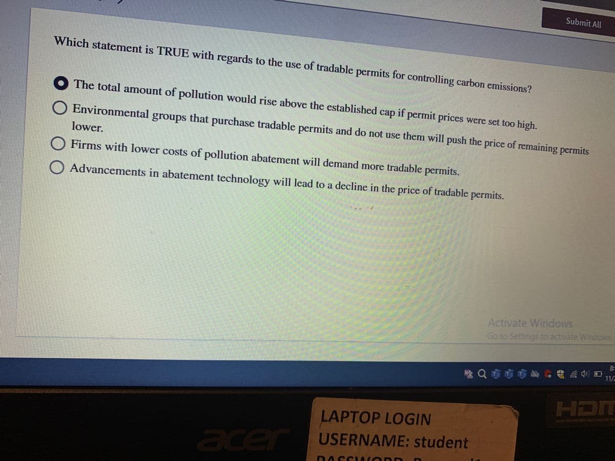 Submit All
Which statement is TRUE with regards to the use of tradable permits for controlling carbon emissions?
The total amount of pollution would rise above the established cap if permit prices were set too high.
Environmental groups that purchase tradable permits and do not use them will push the price of remaining permits
lower.
O Firms with lower costs of pollution abatement will demand more tradable permits.
O Advancements in abatement technology will lead to a decline in the price of tradable permits.
Activate Windows
Go to Settings to activate Windos
Q市市市公e電后利
口
11/
HDM
LAPTOP LOGIN
HIGH DEFINITION MULTIMEDIA INT
acer
USERNAME: student
RASSIA OD
