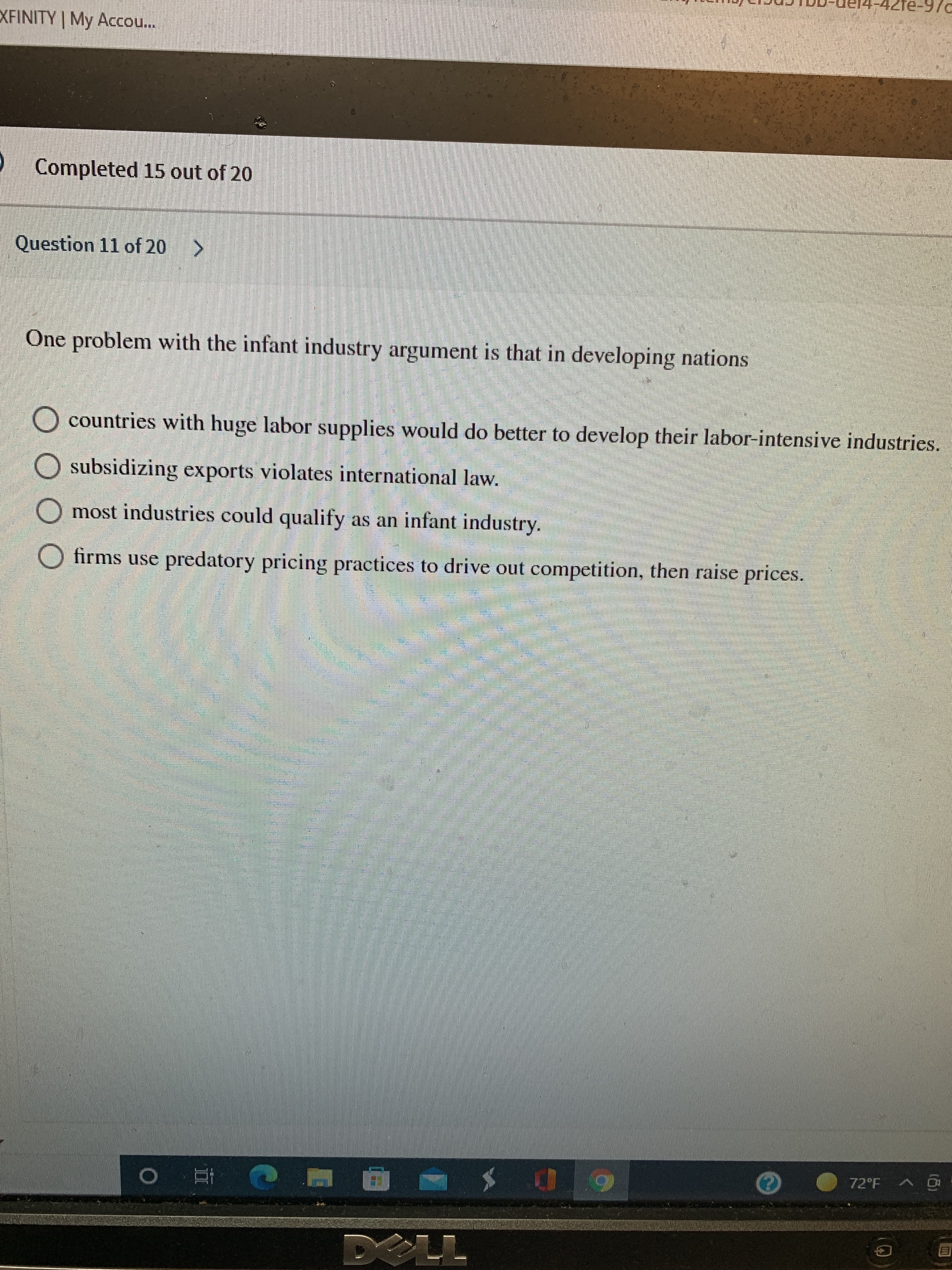 P/6-Ə17-
XFINITY | My Acco..
Completed 15 out of 20
Question 11 of 20 >
One problem with the infant industry argument is that in developing nations
O countries with huge labor supplies would do better to develop their labor-intensive industries.
O subsidizing exports violates international law.
most industries could qualify as an infant industry.
O firms use predatory pricing practices to drive out competition, then raise prices.
立 0
直
G
