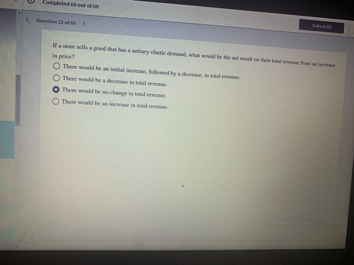 Completed 60 out of 60
Submit All
< Question 22 of 60 >
If a store sells a good that has a unitary elastic demand, what would be the net result on their total revenue from an increase
in price?
O There would be an initial increase, followed by a decrease, in total revenue.
O There would be a decrease in total revenue.
O There would be no change in total revenue.
O There would be an increase in total revenue.
Activate Windows
Go to
sto activate Wines
