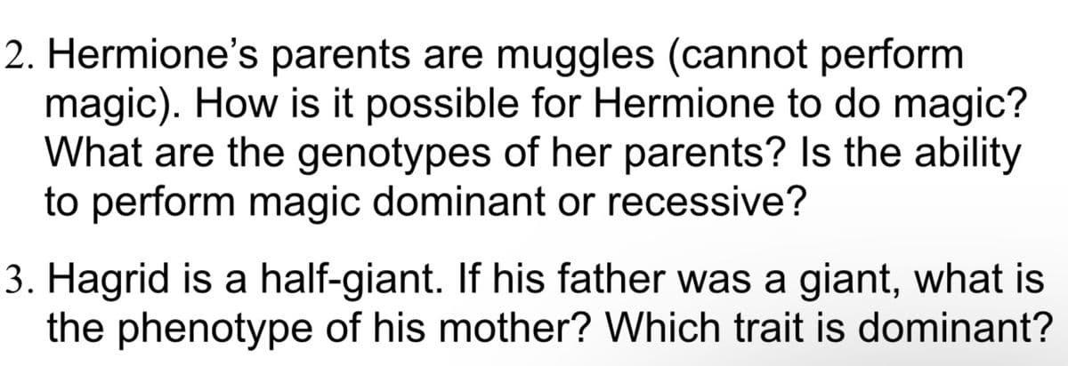 2. Hermione's parents are muggles (cannot perform
magic). How is it possible for Hermione to do magic?
What are the genotypes of her parents? Is the ability
to perform magic dominant or recessive?
3. Hagrid is a half-giant. If his father was a giant, what is
the phenotype of his mother? Which trait is dominant?
