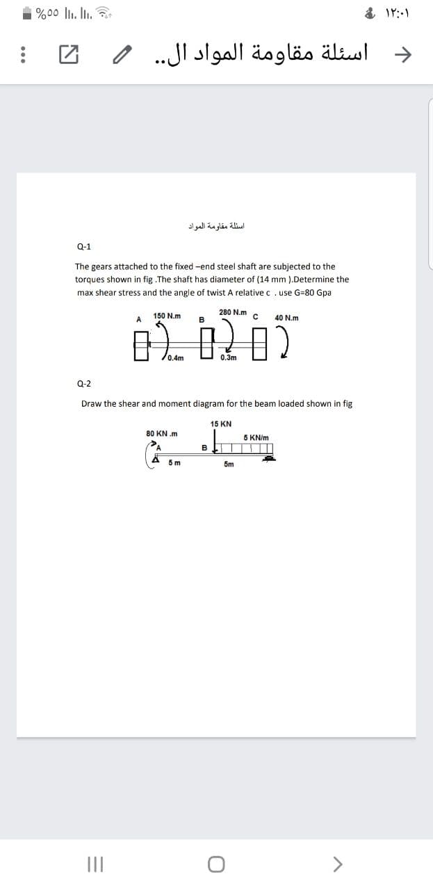 1 %00 llı. In.
اسئلة مقاومة المواد ال. .
اسئلة مقاومة المواد
Q-1
The gears attached to the fixed -end steel shaft are subjected to the
torques shown in fig .The shaft has diameter of (14 mm ).Determine the
max shear stress and the angle of twist A relative c. use G=80 Gpa
280 N.m
A
150 N.m
40 N.m
0.4m
0.3m
0-2
Draw the shear and moment diagram for the beam loaded shown in fig
15 KN
80 KN .m
5 KN/m
5 m
5m
II
