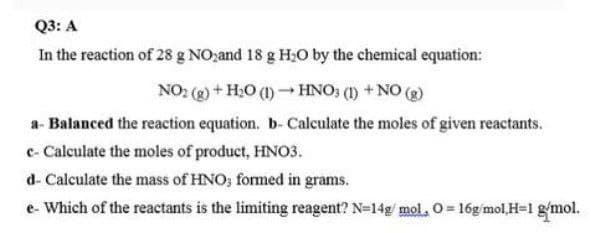 Q3: A
In the reaction of 28 g NO,and 18 g H;O by the chemical equation:
NO2 (g) + H;0 (1) HNO; (1) +NO (g)
a- Balanced the reaction equation. b- Calculate the moles of given reactants.
c- Calculate the moles of product, HNO3.
d- Calculate the mass of HNO; formed in grams.
e- Which of the reactants is the limiting reagent? N=14g mol. O= 16g mol,H=1 gmol.
