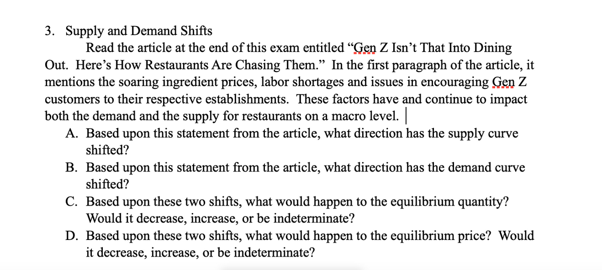 3. Supply and Demand Shifts
Read the article at the end of this exam entitled "Gen Z Isn't That Into Dining
Out. Here's How Restaurants Are Chasing Them." In the first paragraph of the article, it
mentions the soaring ingredient prices, labor shortages and issues in encouraging Gen Z
customers to their respective establishments. These factors have and continue to impact
both the demand and the supply for restaurants on a macro level. |
A. Based upon this statement from the article, what direction has the supply curve
shifted?
B. Based upon this statement from the article, what direction has the demand curve
shifted?
C. Based upon these two shifts, what would happen to the equilibrium quantity?
Would it decrease, increase, or be indeterminate?
D. Based upon these two shifts, what would happen to the equilibrium price? Would
it decrease, increase, or be indeterminate?