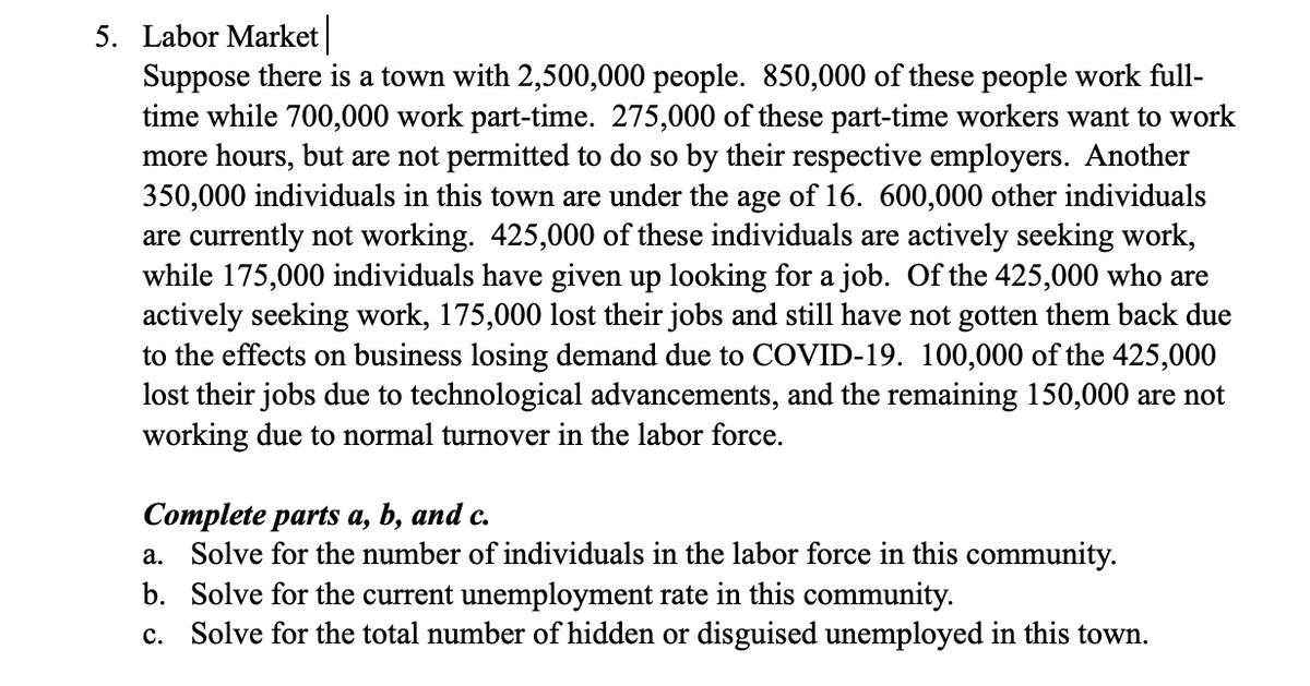 5. Labor Market
Suppose there is a town with 2,500,000 people. 850,000 of these people work full-
time while 700,000 work part-time. 275,000 of these part-time workers want to work
more hours, but are not permitted to do so by their respective employers. Another
350,000 individuals in this town are under the age of 16. 600,000 other individuals
are currently not working. 425,000 of these individuals are actively seeking work,
while 175,000 individuals have given up looking for a job. Of the 425,000 who are
actively seeking work, 175,000 lost their jobs and still have not gotten them back due
to the effects on business losing demand due to COVID-19. 100,000 of the 425,000
lost their jobs due to technological advancements, and the remaining 150,000 are not
working due to normal turnover in the labor force.
Complete parts a, b, and c.
a. Solve for the number of individuals in the labor force in this community.
Solve for the current unemployment rate in this community.
b.
c. Solve for the total number of hidden or disguised unemployed in this town.