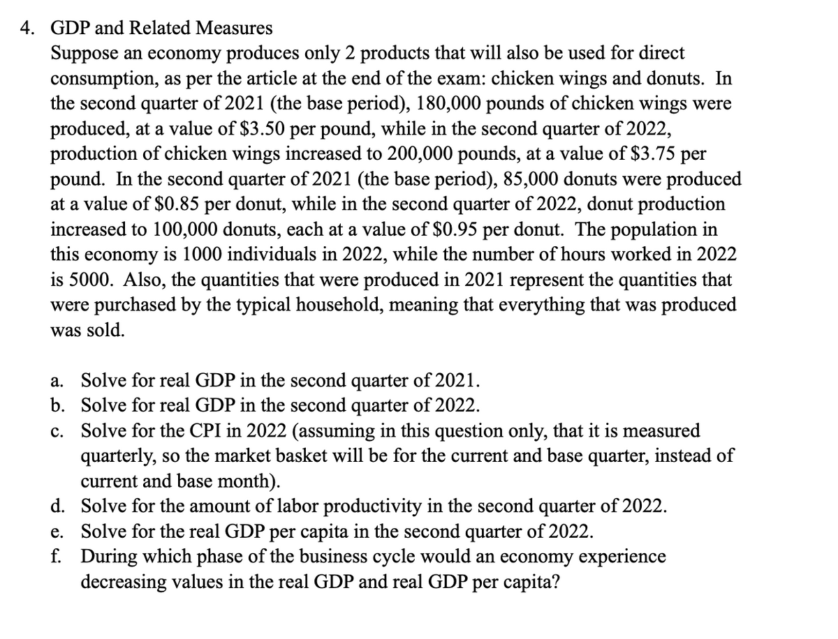 4. GDP and Related Measures
Suppose an economy produces only 2 products that will also be used for direct
consumption, as per the article at the end of the exam: chicken wings and donuts. In
the second quarter of 2021 (the base period), 180,000 pounds of chicken wings were
produced, at a value of $3.50 per pound, while in the second quarter of 2022,
production of chicken wings increased to 200,000 pounds, at a value of $3.75 per
pound. In the second quarter of 2021 (the base period), 85,000 donuts were produced
at a value of $0.85 per donut, while in the second quarter of 2022, donut production
increased to 100,000 donuts, each at a value of $0.95 per donut. The population in
this economy is 1000 individuals in 2022, while the number of hours worked in 2022
is 5000. Also, the quantities that were produced in 2021 represent the quantities that
were purchased by the typical household, meaning that everything that was produced
was sold.
a. Solve for real GDP in the second quarter of 2021.
Solve for real GDP in the second quarter of 2022.
b.
c. Solve for the CPI in 2022 (assuming in this question only, that it is measured
quarterly, so the market basket will be for the current and base quarter, instead of
current and base month).
d.
Solve for the amount of labor productivity in the second quarter of 2022.
e.
Solve for the real GDP per capita in the second quarter of 2022.
f. During which phase of the business cycle would an economy experience
decreasing values in the real GDP and real GDP per capita?