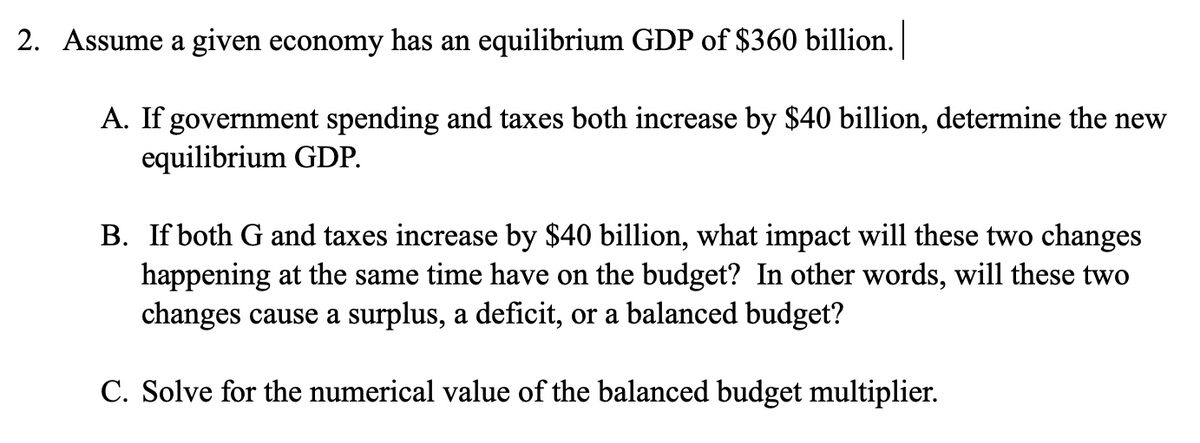 2. Assume a given economy has an equilibrium GDP of $360 billion.
A. If government spending and taxes both increase by $40 billion, determine the new
equilibrium GDP.
B. If both G and taxes increase by $40 billion, what impact will these two changes
happening at the same time have on the budget? In other words, will these two
changes cause a surplus, a deficit, or a balanced budget?
C. Solve for the numerical value of the balanced budget multiplier.