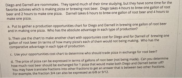 Diego and Darnell are roommates. They spend much of their time studying, but they have some time for the
favorite activiies which is making pizza or brewing root beer. Diego takes 4 hours to brew one gallon of root
beer and 2 hours to make one pizza. Darnell takes 6 hours to brew one gallon of root beer and 4 hours to
make one pizza.
a. Put to gether a production opportunities chart for Diego and Darnell in brewing one gallon of root beer
and in making one pizza. Who has the absolute advantage in each type of production?
b. Then use the chart to make another chart with opportunies cost for Diego and for Darnell of brewing one
gallon of root beer (in terms of how many pizza's each of them would not being making. Who has the
comparative advantage in each type of production.
c. Use your opportunities cost chart to determine who should trade pizza in exchange for root beer?
d. The price of pizza can be expressed in terms of gallons of root beer (not being made). Can you determine
how much root beer should be exchanged for 1 pizza that would make both Diego and Darnell better off?
You may have translate fractions into other fractions to get an answer that is between two other fractions.
For example, the fraction 3/4 can also be expressed as 6/8 or 9/12.
