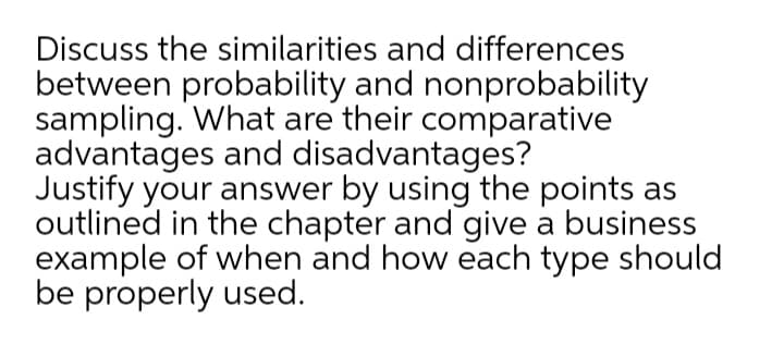 Discuss the similarities and differences
between probability and nonprobability
sampling. What are their comparative
advantages and disadvantages?
Justify your answer by using the points as
outlined in the chapter and give a business
example of when and how each type should
be properly used.
