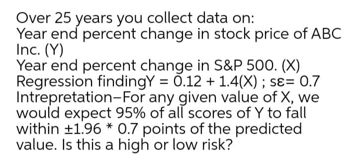 Over 25 years you collect data on:
Year end percent change in stock price of ABC
Inc. (Y)
Year end percent change in S&P 500. (X)
Regression findingY = 0.12 + 1.4(X); sɛ= 0.7
Intrepretation-For any given value of X, we
would expect 95% of all scores of Y to fall
within ±1.96 * 0.7 points of the predicted
value. Is this a high or low risk?
