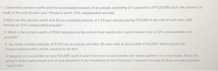 1. Determine present worth and the accumulated amount of an annuity consisting of 6 payments of P120.000 each, the payment is
made at the end of each year, Money is worth 15% compounded annually.
2.What are the present worth and the accumulated amount of a 10 year annuity paying P10,000 at the end of each year, with
interest at 15% compounded annually?
3. What is the present worth of P500 deposited at the end of three months for 6 years interest rate is 12% compounded semi-
annually?
4. You make monthly deposits of P100 into an annuity and after 30 years wish to accumulate P160,000. What annual rate
compounded monthly will be required to do this?
5. Suppose you would like to have P25,000 saved 6 years from now to pay towards your down payment on a new house. If you are
going to make equal annual end-of-year payments to an investment account that pays 7 percent, how big do these annual payments
need to be?
