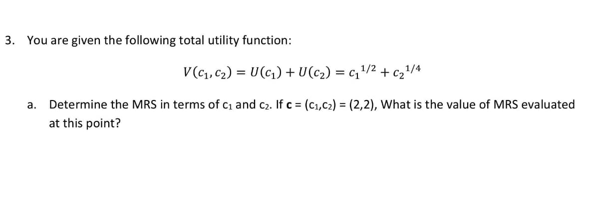 3. You are given the following total utility function:
V(C1, C2) = U(c,) + U(c2) = c,/2 + c2/4
а.
Determine the MRS in terms of c1 and c2. If c = (C1,C2) = (2,2), What is the value of MRS evaluated
at this point?
