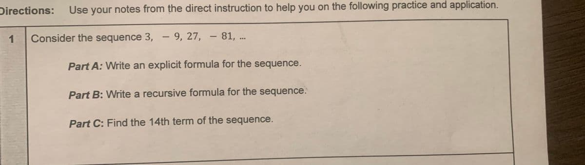 Directions:
Use your notes from the direct instruction to help you on the following practice and application.
1
Consider the sequence 3, – 9, 27, – 81, ..
Part A: Write an explicit formula for the sequence.
Part B: Write a recursive formula for the sequence.
Part C: Find the 14th term of the sequence.
