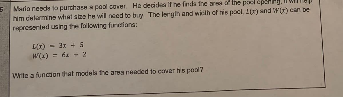 5
Mario needs to purchase a pool cover. He decides if he finds the area of the pool opening,
him determine what size he will need to buy. The length and width of his pool, L(x) and W(x) can be
represented using the following functions:
L(x) = 3x + 5
W(x) = 6x + 2
Write a function that models the area needed to cover his pool?