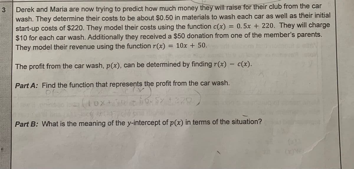 3
Derek and Maria are now trying to predict how much money they will raise for their club from the car
wash. They determine their costs to be about $0.50 in materials to wash each car as well as their initial
start-up costs of $220. They model their costs using the function c(x) = 0.5x + 220. They will charge
$10 for each car wash. Additionally they received a $50 donation from one of the member's parents.
They model their revenue using the function r(x) = 10x + 50.
The profit from the car wash, p(x), can be determined by finding r(x) - c(x).
Part A: Find the function that represents the profit from the car wash.
(Y
oly
(10x+500.00.5% 4220
$1470
Part B: What is the meaning of the y-intercept of p(x) in terms of the situation?
ONE