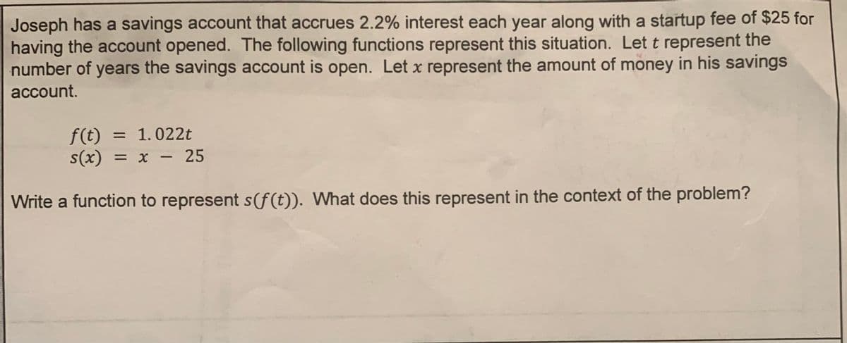 Joseph has a savings account that accrues 2.2% interest each year along with a startup fee of $25 for
having the account opened. The following functions represent this situation. Let t represent the
number of years the savings account is open. Let x represent the amount of money in his savings
account.
f(t) = 1.022t
s(x) = x -
x - 25
Write a function to represent s(f(t)). What does this represent in the context of the problem?