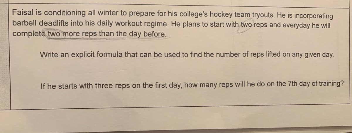 Faisal is conditioning all winter to prepare for his college's hockey team tryouts. He is incorporating
barbell deadlifts into his daily workout regime. He plans to start with two reps and everyday he will
complete two more reps than the day before.
Write an explicit formula that can be used to find the number of reps lifted on any given day.
If he starts with three reps on the first day, how many reps will he do on the 7th day of training?