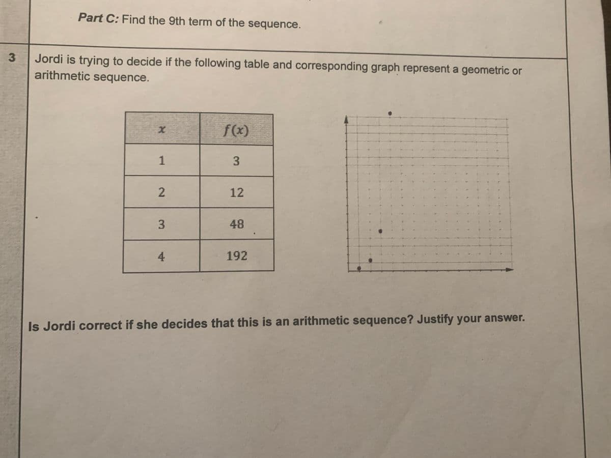 Part C: Find the 9th term of the sequence.
Jordi is trying to decide if the following table and corresponding graph represent a geometric or
arithmetic sequence.
f(x)
1
3
2.
12
3.
48
4.
192
Is Jordi correct if she decides that this is an arithmetic sequence? Justify your answer.
