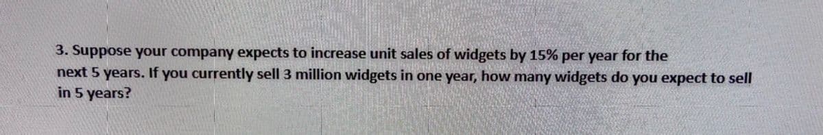 3. Suppose your company expects to increase unit sales of widgets by 15% per year for the
next 5 years. If you currently sell 3 million widgets in one year, how many widgets do you expect to sell
in 5 years?
