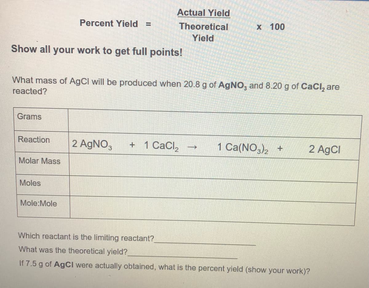 Actual Yield
Percent Yield =
Theoretical
X 100
Yield
Show all your work to get full points!
What mass of AgCl will be produced when 20.8 g of AgNO, and 8.20 g of CaCl, are
reacted?
Grams
Reaction
2 AGNO,
+ 1 CaCl,
1 Ca(NO,), +
2 AgCl
Molar Mass
Moles
Mole:Mole
Which reactant is the limiting reactant?
What was the theoretical yield?
If 7.5 g of AgCI were actually obtained, what is the percent yield (show your work)?
