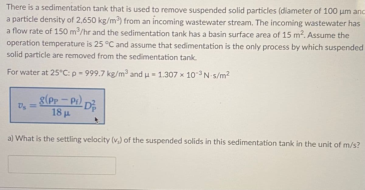 There is a sedimentation tank that is used to remove suspended solid particles (diameter of 100 µm anc
a particle density of 2,650 kg/m³) from an incoming wastewater stream. The incoming wastewater has
a flow rate of 150 m³/hr and the sedimentation tank has a basin surface area of 15 m2. Assume the
operation temperature is 25 °C and assume that sedimentation is the only process by which suspended
solid particle are removed from the sedimentation tank.
For water at 25°C: p = 999.7 kg/m3 and u = 1.307 × 10-3 N-s/m2
g(Pp - Pt)
) D?
Vs =
18 µ
a) What is the settling velocity (vs) of the suspended solids in this sedimentation tank in the unit of m/s?
