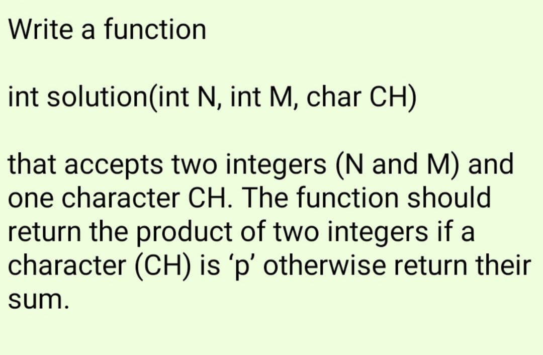 Write a function
int solution(int N, int M, char CH)
that accepts two integers (N and M) and
one character CH. The function should
return the product of two integers if a
character (CH) is 'p' otherwise return their
sum.
