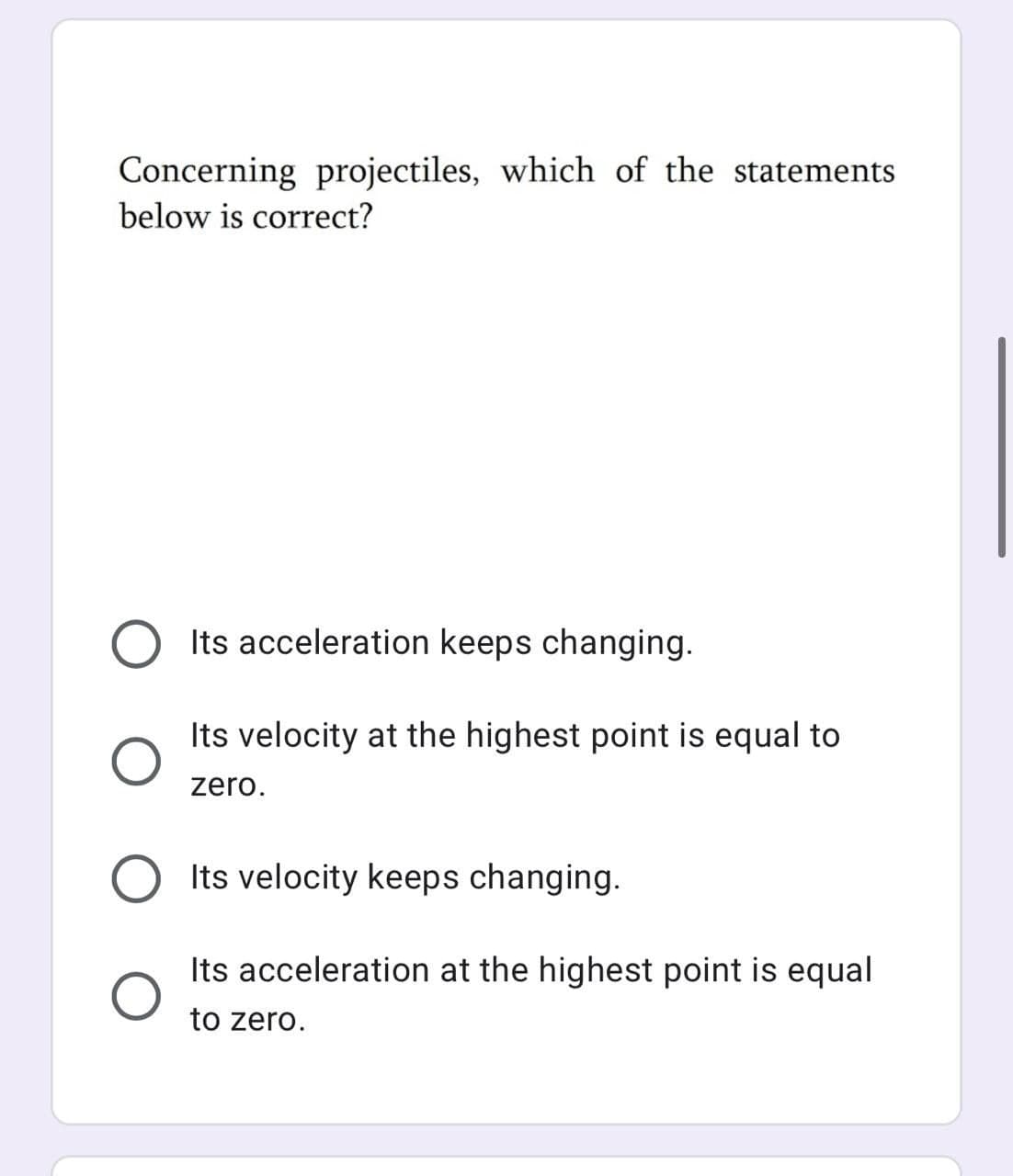 Concerning projectiles, which of the statements
below is correct?
Its acceleration keeps changing.
Its velocity at the highest point is equal to
zero.
Its velocity keeps changing.
Its acceleration at the highest point is equal
to zero.
