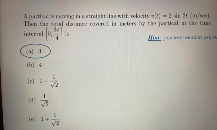 A partical is moving in a straight line with velocity v(t) = 2 sin 2t (m/sec).
Then the total distance covered in meters by the partical in the time
interval
37
is
Hint: you may need to use su
(a) 3
(b) 4
(c) 1-
V2
1
(d)
V2
(e) 1+
V2

