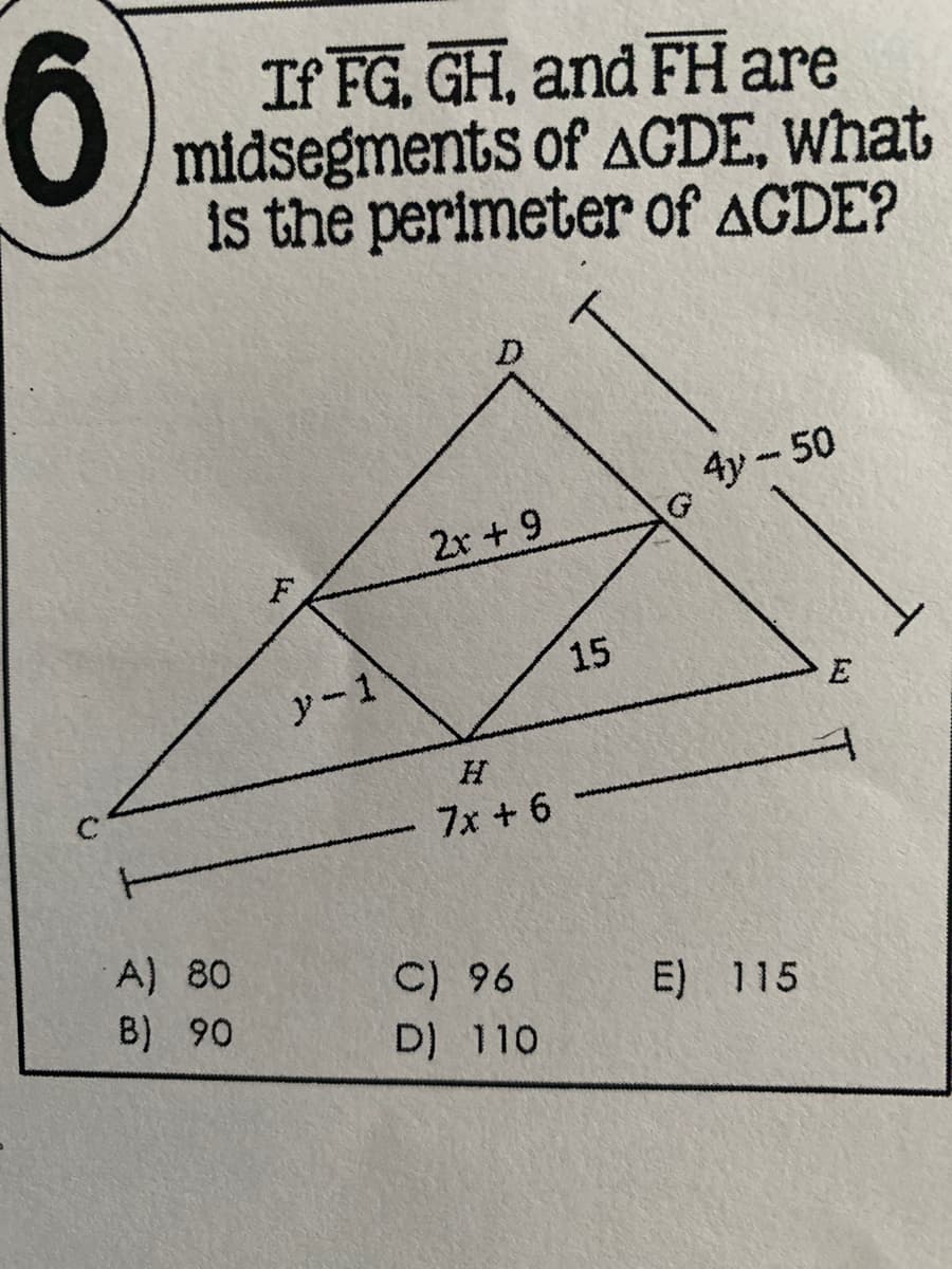 6
If FG, GH, and FH are
O midsegments of AGDE, What
is the perimeter of AGDE?
4y - 50
2x +9
F
15
y-1
E
7x +6
A) 80
C) 96 E) 115
D) 110
B) 90
