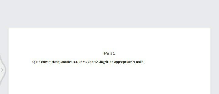 HW # 1
Q 1: Convert the quantities 300 Ib • s and 52 slug/ft' to appropriate Sl units.
