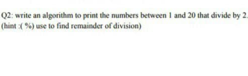 Q2: write an algorithm to print the numbers between I and 20 that divide by 2.
(hint :( %) use to find remainder of division)
