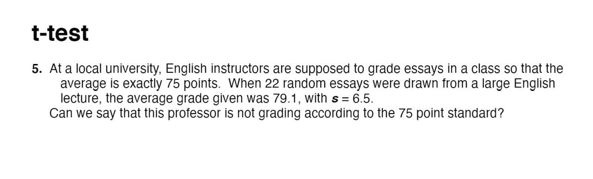 t-test
5. At a local university, English instructors are supposed to grade essays in a class so that the
average is exactly 75 points. When 22 random essays were drawn from a large English
lecture, the average grade given was 79.1, with s = 6.5.
Can we say that this professor is not grading according to the 75 point standard?
