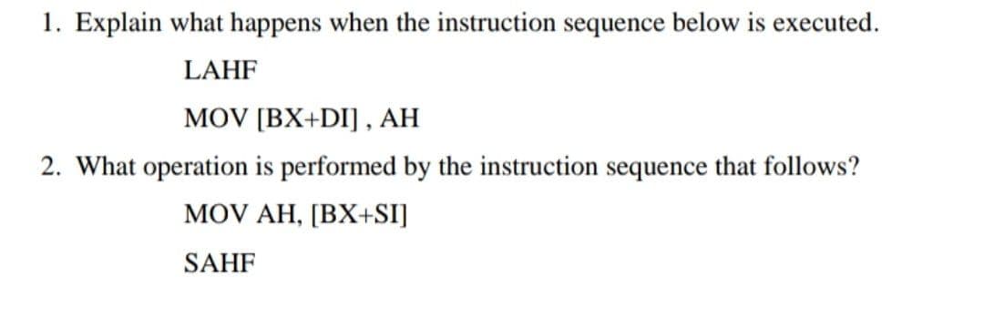 1. Explain what happens when the instruction sequence below is executed.
LAHF
MOV [BX+DI] , AH
2. What operation is performed by the instruction sequence that follows?
MOV AH, [BX+SI]
SAHF
