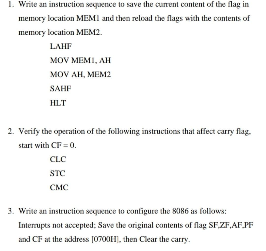 1. Write an instruction sequence to save the current content of the flag in
memory location MEM1 and then reload the flags with the contents of
memory location MEM2.
LAHF
MOV MEM1, AH
MOV AH, MEM2
SAHF
HLT
2. Verify the operation of the following instructions that affect carry flag,
start with CF = 0.
CLC
STC
СМС
3. Write an instruction sequence to configure the 8086 as follows:
Interrupts not accepted; Save the original contents of flag SF,ZF,AF,PF
and CF at the address [0700H], then Clear the carry.

