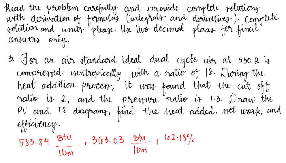 Read the problem carefully and provide complete solutions
with derivation of formulas (integrals and derivatives). Complete
solution and units please. Use two decimal plaas for final
answers only.
3. For an air standard ideal dual cycle air at 550 R is
compressed isentropically with a ratio of 16. During the
heat addition proces, it was found that the cut off
ratio is 2, and the pressure ratio is 1.3. Draw the
PV and TS diagrams, find the heat added. net work, and
efficiency.
Btu
583.84
363.03 Blu
1
62.18%
1bm
1bm
1