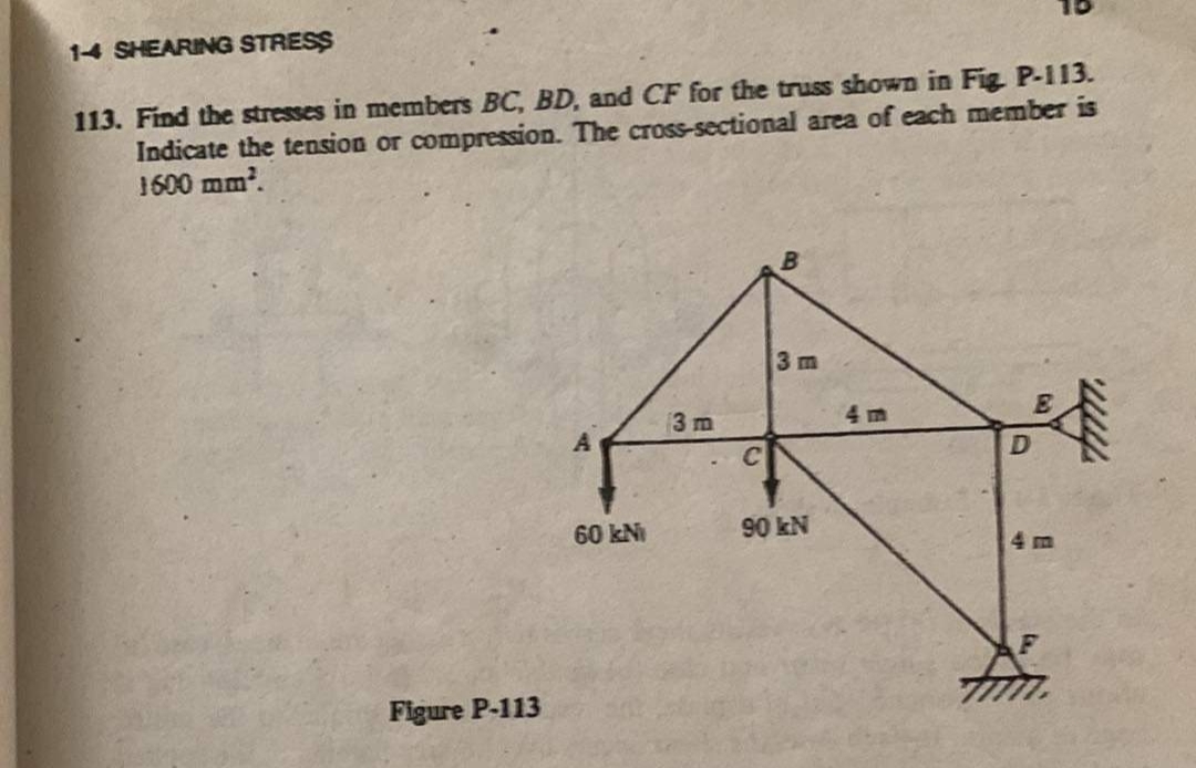 14 SHEARING STRESS
113. Find the stresses in members BC, BD, and CF for the truss shown in Fig. P-113.
Indicate the tension or compression. The cross-sectional area of each member is
1600 mm².
Figure P-113
A
60 kNi
3 m
C
3 m
90 kN
D
www