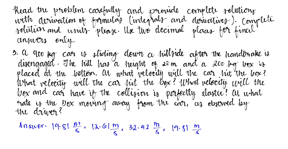 Read the problem carefully and provide complete solutions
with derivation of formulas (integrals and derivatives). Complete
solution and units please. Use two decimal plaas for final"
answers only.
3. a 90⁰ kg car is sliding down a hillside after the handbrake is
disengaged. The hill has a height of 20m and a 200 bg box is
placed at the bottom. At what velocity will the car hit the box?
What relocity will the car hit the box? What velocity will the
bex and car have if the collision is perfectly elastic? At what
rate is the bex moving away from the car, as observed by
the driver?
Answer. 19.81 m, 12.61 m, 32.42 m2, 19.81 m2