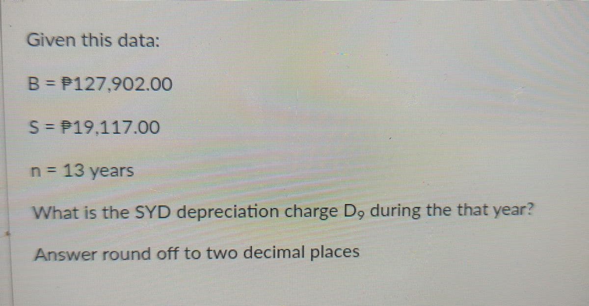 Given this data:
B = P127,902.00
S-P19,117.00
n = 13 years
What is the SYD depreciation charge D, during the that year?
Answer round off to two decimal places