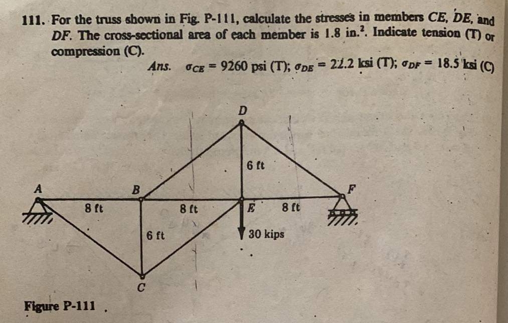 111. For the truss shown in Fig. P-111, calculate the stresses in members CE, DE, and
DF. The cross-sectional area of each member is 1.8 in.2. Indicate tension (T) or
compression (C).
OCE = 9260 psi (T); DE = 22.2 ksi (T); DF = 18.5 ksi (C)
8 ft
Figure P-111
B
Ans.
6 ft
C
8 ft
D
6 ft
8 ft
E
30 kips