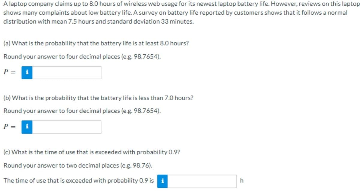 A laptop company claims up to 8.0 hours of wireless web usage for its newest laptop battery life. However, reviews on this laptop
shows many complaints about low battery life. A survey on battery life reported by customers shows that it follows a normal
distribution with mean 7.5 hours and standard deviation 33 minutes.
(a) What is the probability that the battery life is at least 8.0 hours?
Round your answer to four decimal places (e.g. 98.7654).
P = i
(b) What is the probability that the battery life is less than 7.0 hours?
Round your answer to four decimal places (e.g. 98.7654).
P =
i
(c) What is the time of use that is exceeded with probability 0.9?
Round your answer to two decimal places (e.g. 98.76).
The time of use that is exceeded with probability 0.9 is i
h