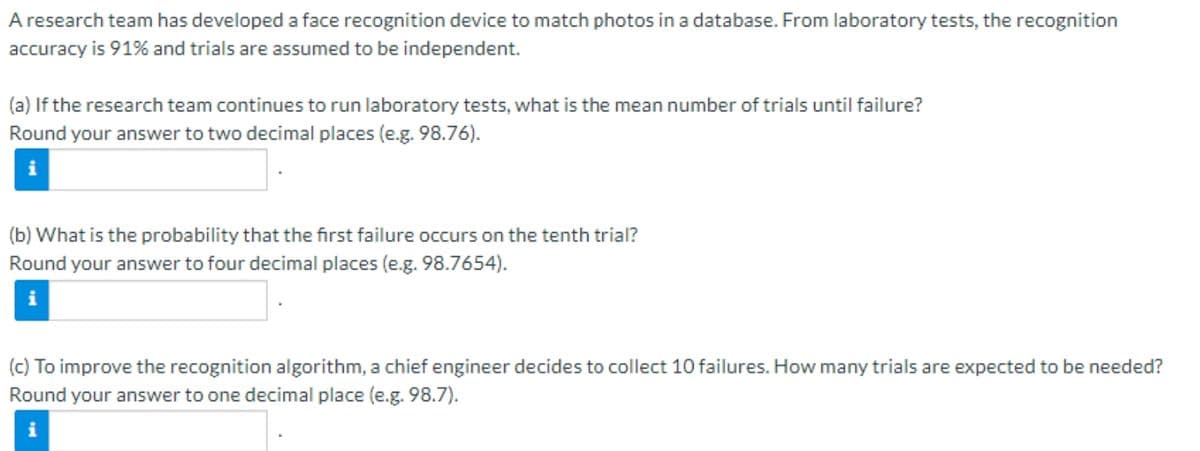 A research team has developed a face recognition device to match photos in a database. From laboratory tests, the recognition
accuracy is 91% and trials are assumed to be independent.
(a) If the research team continues to run laboratory tests, what is the mean number of trials until failure?
Round your answer to two decimal places (e.g. 98.76).
(b) What is the probability that the first failure occurs on the tenth trial?
Round your answer to four decimal places (e.g. 98.7654).
i
(c) To improve the recognition algorithm, a chief engineer decides to collect 10 failures. How many trials are expected to be needed?
Round your answer to one decimal place (e.g. 98.7).
i