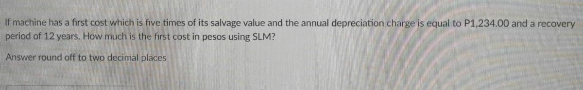 If machine has a first cost which is five times of its salvage value and the annual depreciation charge is equal to P1,234.00 and a recovery
period of 12 years. How much is the first cost in pesos using SLM?
Answer round off to two decimal places