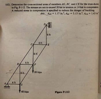 112. Determine the cross-sectional areas of members AG, BC, and CE for the truss shown
in Fig. P-112. The stresses are not to exceed 20 ksi in tension or 14 ksi in compression
A reduced stress in compression is specified to reduce the danger of buckling.
1.17 in.; Aac 5.15 in.¹; Acr-1.43 in
Ans. A
4 ft
401
6 ft.
G
40 kips
6 f
4 ft
25 kips
6 ft
Do
Figure P-112