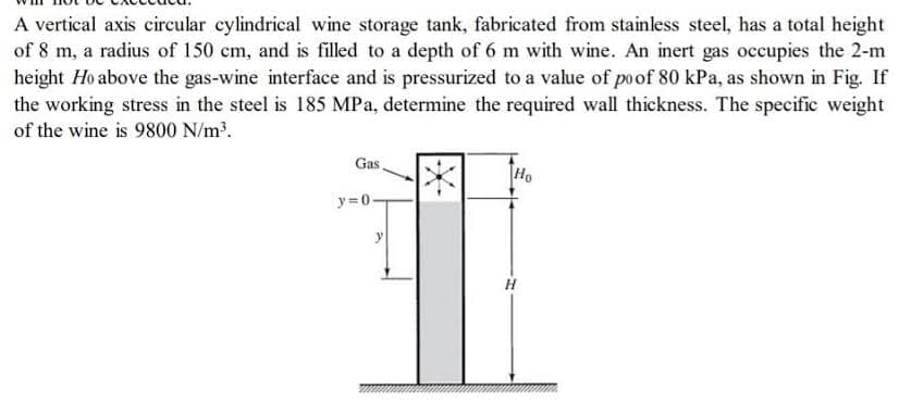 A vertical axis circular cylindrical wine storage tank, fabricated from stainless steel, has a total height
of 8 m, a radius of 150 cm, and is filled to a depth of 6 m with wine. An inert gas occupies the 2-m
height Ho above the gas-wine interface and is pressurized to a value of poof 80 kPa, as shown in Fig. If
the working stress in the steel is 185 MPa, determine the required wall thickness. The specific weight
of the wine is 9800 N/m³.
Gas
y=0.
y
Ho
H
