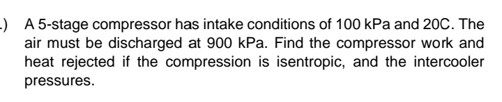 -) A 5-stage compressor has intake conditions of 100 kPa and 20C. The
air must be discharged at 900 kPa. Find the compressor work and
heat rejected if the compression is isentropic, and the intercooler
pressures.