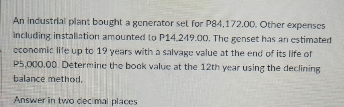 An industrial plant bought a generator set for P84,172.00. Other expenses
including installation amounted to P14,249.00. The genset has an estimated
economic life up to 19 years with a salvage value at the end of its life of
P5,000.00. Determine the book value at the 12th year using the declining
balance method.
Answer in two decimal places