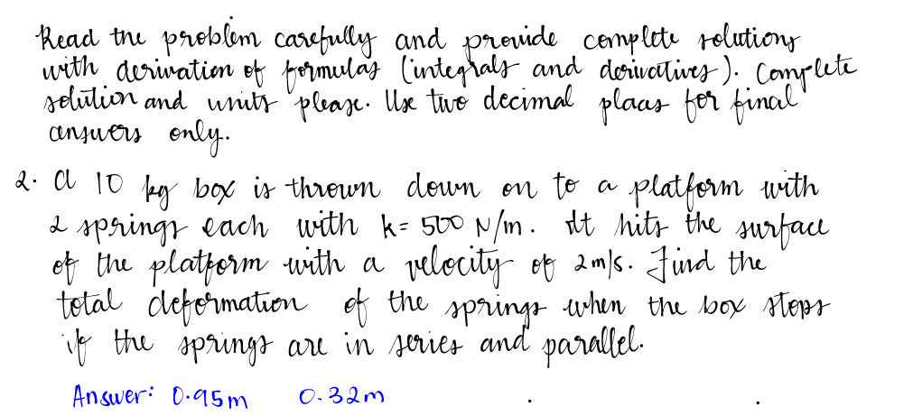 Read the problem carefully and provide complete solutions
with derivation of formulas (integrals and derivatives). Complete
solution and units please. Use two decimal plaas for final
answers only.
2. A 10 by box is thrown down on to a platform with
2 springs each with k= 500 N/m. It hits the surface
of the platform with a velocity of 2m/s. Find the
total deformation of the springs when the box steps
if the springs are in series and parallel.
Answer: 0.95m
0.32m