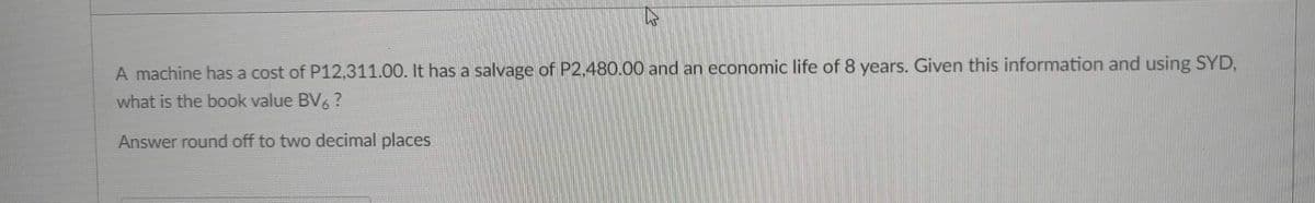 A machine has a cost of P12,311.00. It has a salvage of P2.480.00 and an economic life of 8 years. Given this information and using SYD,
what is the book value BV6 ?
Answer round off to two decimal places