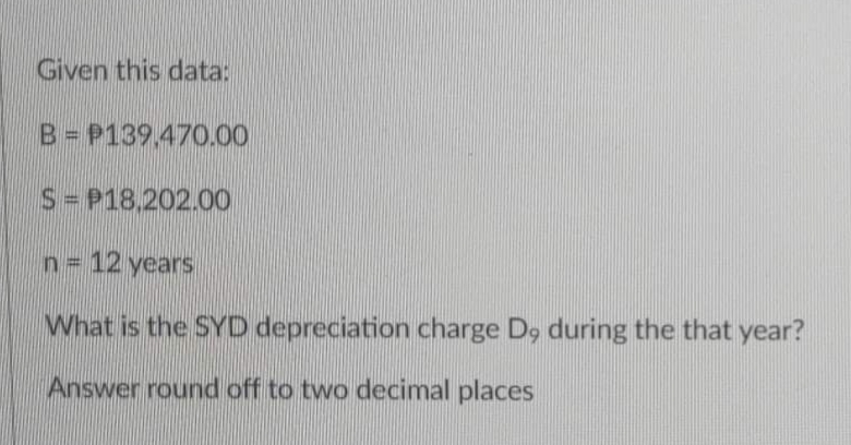 Given this data:
B = P139.470.00
S = P18,202.00
n = 12 years
What is the SYD depreciation charge D, during the that year?
Answer round off to two decimal places