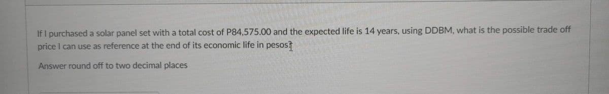 If I purchased a solar panel set with a total cost of P84,575.00 and the expected life is 14 years, using DDBM, what is the possible trade off
price I can use as reference at the end of its economic life in pesos?
Answer round off to two decimal places