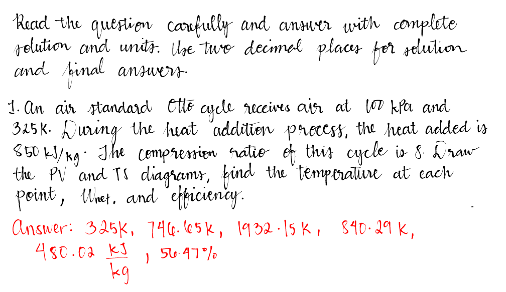 Read the question carefully and answer with complete
solution and units. The two decimal places for solution
and final answers.
1. An air standard Otto cycle receives air at too kPa and
325K. During the heat addition process, the heat added is
850 kJ/kg. The compression ratio of this cycle is 8. Draw
the PV and TS diagrams, find the temperature at each
point, Whet. and efficiency.
Answer: 325K, 746. 65k, 1932.15 K, 840.29 K,
480.02 КЈ
kg
56-47%
)